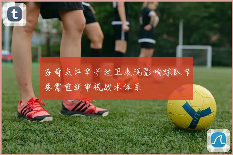 芬奇点评华子控卫表现影响球队节奏需重新审视战术体系