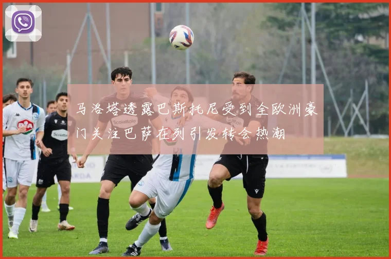 马洛塔透露巴斯托尼受到全欧洲豪门关注巴萨在列引发转会热潮