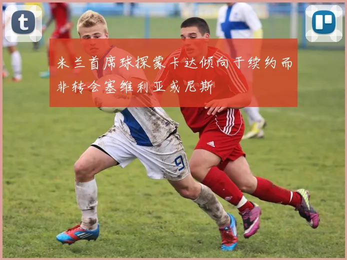 米兰首席球探蒙卡达倾向于续约而非转会塞维利亚或尼斯