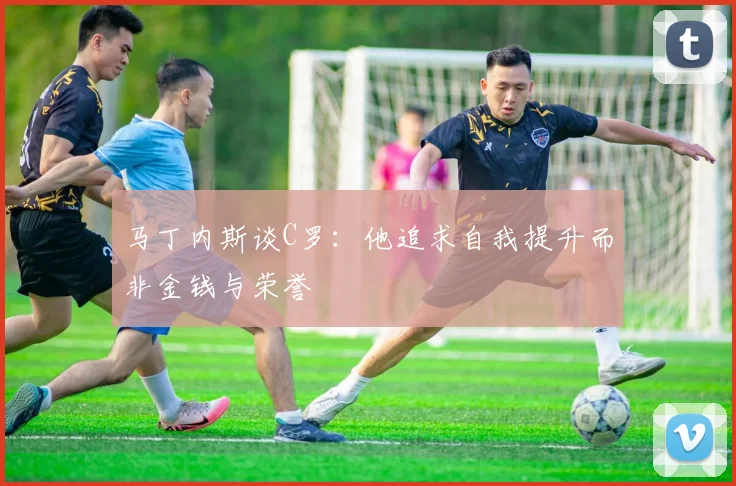 马丁内斯谈C罗：他追求自我提升而非金钱与荣誉